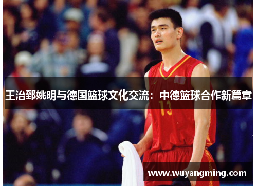 王治郅姚明与德国篮球文化交流:中德篮球合作新篇章 王治郅姚明与德国篮球文化交流:中德篮球合作新篇章