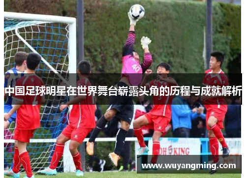 中国足球明星在世界舞台崭露头角的历程与成就解析 中国足球明星在世界舞台崭露头角的历程与成就解析