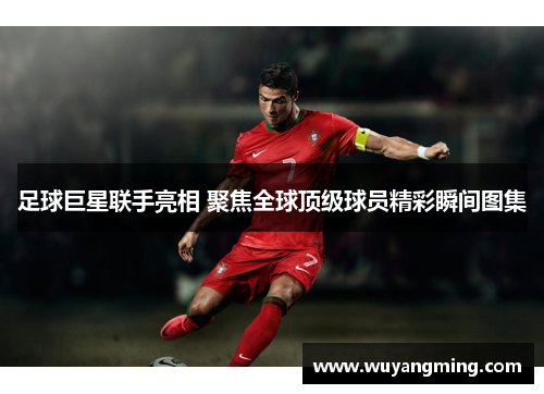 足球巨星联手亮相 聚焦全球顶级球员精彩瞬间图集 足球巨星联手亮相 聚焦全球顶级球员精彩瞬间图集