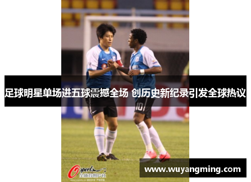 足球明星单场进五球震撼全场 创历史新纪录引发全球热议 足球明星单场进五球震撼全场 创历史新纪录引发全球热议