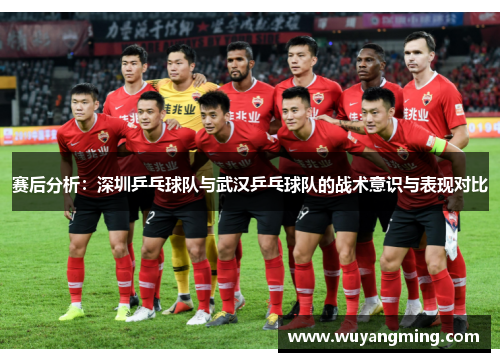 赛后分析：深圳乒乓球队与武汉乒乓球队的战术意识与表现对比